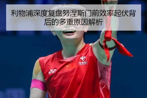 利物浦深度复盘努涅斯门前效率起伏背后的多重原因解析