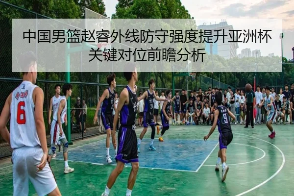 中国男篮赵睿外线防守强度提升亚洲杯关键对位前瞻分析