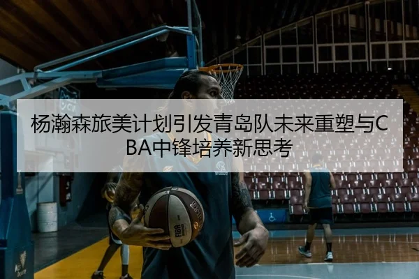 杨瀚森旅美计划引发青岛队未来重塑与CBA中锋培养新思考