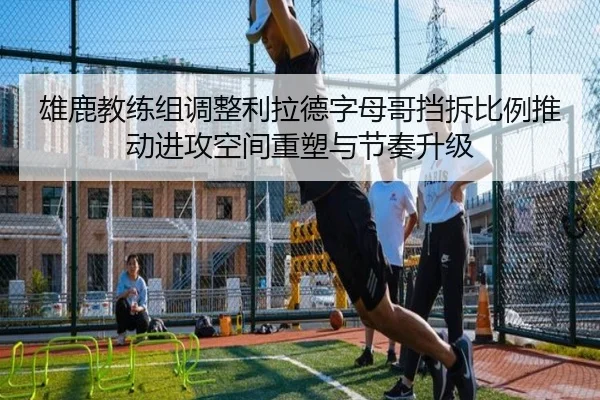 雄鹿教练组调整利拉德字母哥挡拆比例推动进攻空间重塑与节奏升级