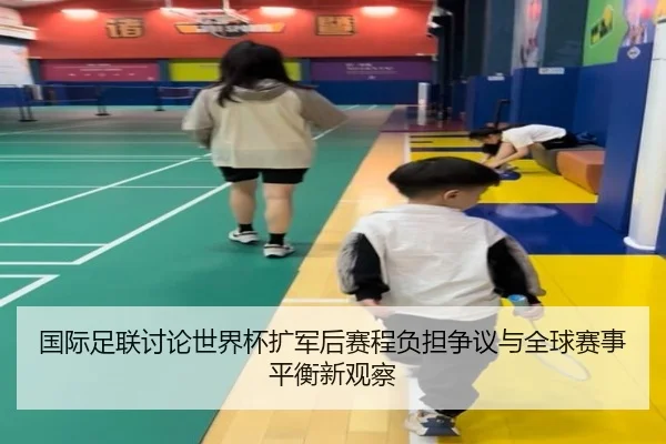 国际足联讨论世界杯扩军后赛程负担争议与全球赛事平衡新观察
