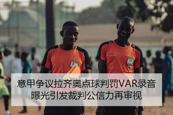 意甲争议拉齐奥点球判罚VAR录音曝光引发裁判公信力再审视