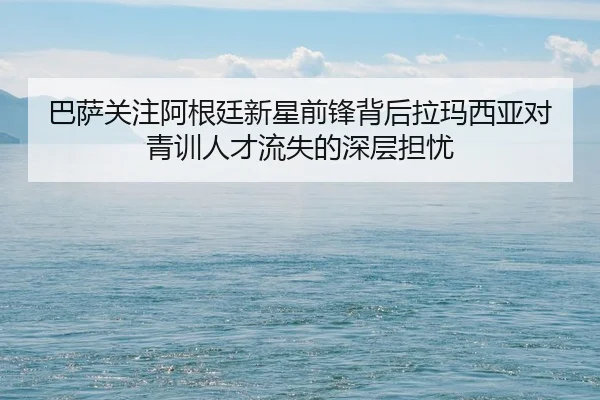 巴萨关注阿根廷新星前锋背后拉玛西亚对青训人才流失的深层担忧
