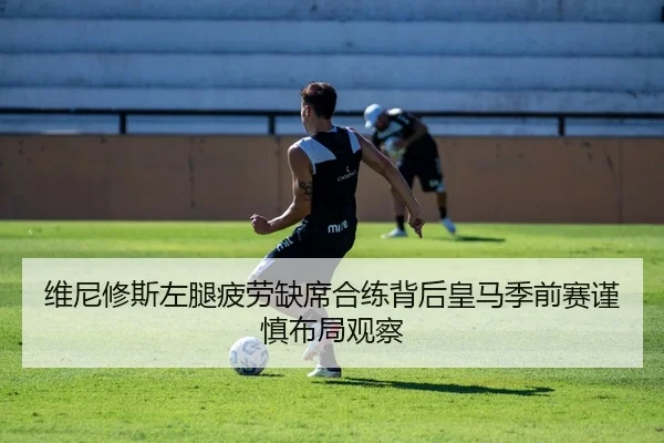 维尼修斯左腿疲劳缺席合练背后皇马季前赛谨慎布局观察