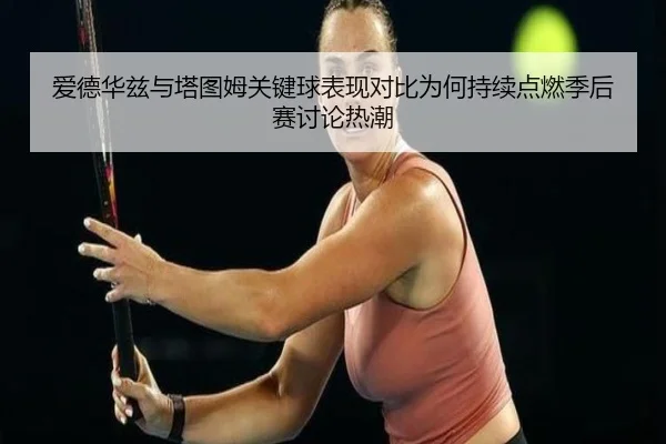 爱德华兹与塔图姆关键球表现对比为何持续点燃季后赛讨论热潮